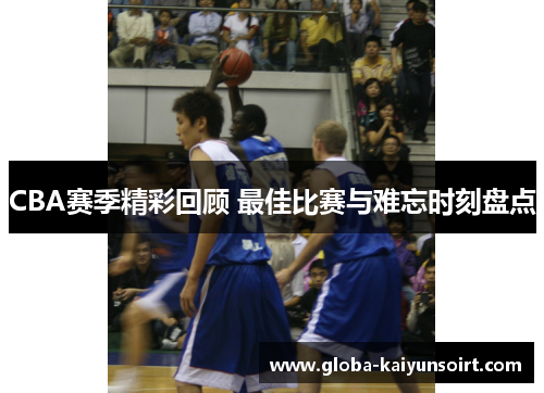 CBA赛季精彩回顾 最佳比赛与难忘时刻盘点