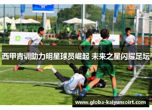 西甲青训助力明星球员崛起 未来之星闪耀足坛