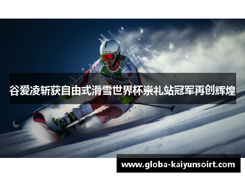 谷爱凌斩获自由式滑雪世界杯崇礼站冠军再创辉煌