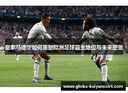 皇家马德里如何重塑欧洲足球霸主地位与未来愿景