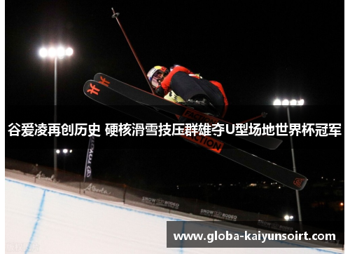 谷爱凌再创历史 硬核滑雪技压群雄夺U型场地世界杯冠军