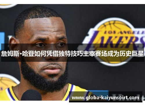詹姆斯·哈登如何凭借独特技巧主宰赛场成为历史巨星