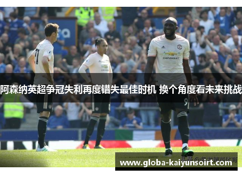 阿森纳英超争冠失利再度错失最佳时机 换个角度看未来挑战