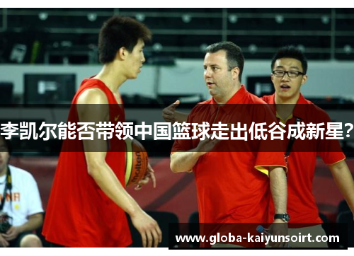 李凯尔能否带领中国篮球走出低谷成新星？