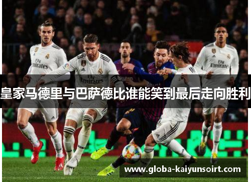 皇家马德里与巴萨德比谁能笑到最后走向胜利